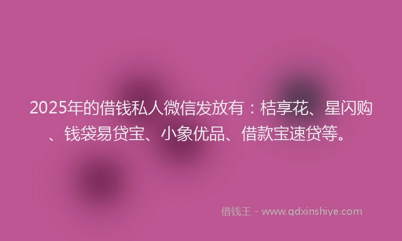 2025年的借钱私人微信发放有：桔享花、星闪购、钱袋易贷宝、小象优品、借款宝速贷等。