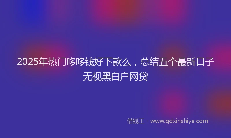 2025年热门哆哆钱好下款么，总结五个最新口子无视黑白户网贷