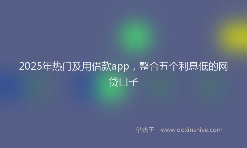 2025年热门及用借款app，整合五个利息低的网贷口子