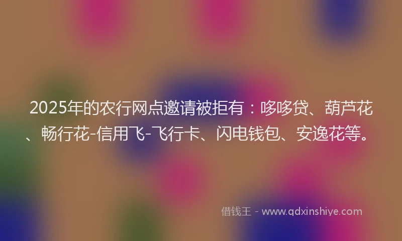 2025年的农行网点邀请被拒有：哆哆贷、葫芦花、畅行花-信用飞-飞行卡、闪电钱包、安逸花等。
