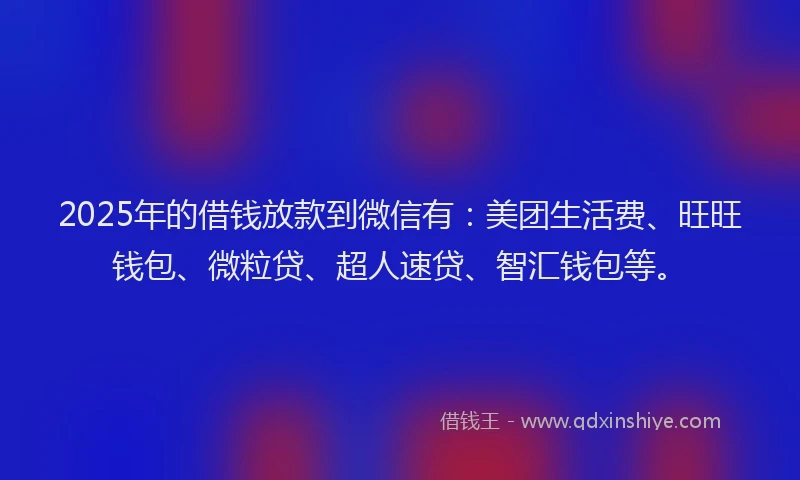 2025年的借钱放款到微信有：美团生活费、旺旺钱包、微粒贷、超人速贷、智汇钱包等。