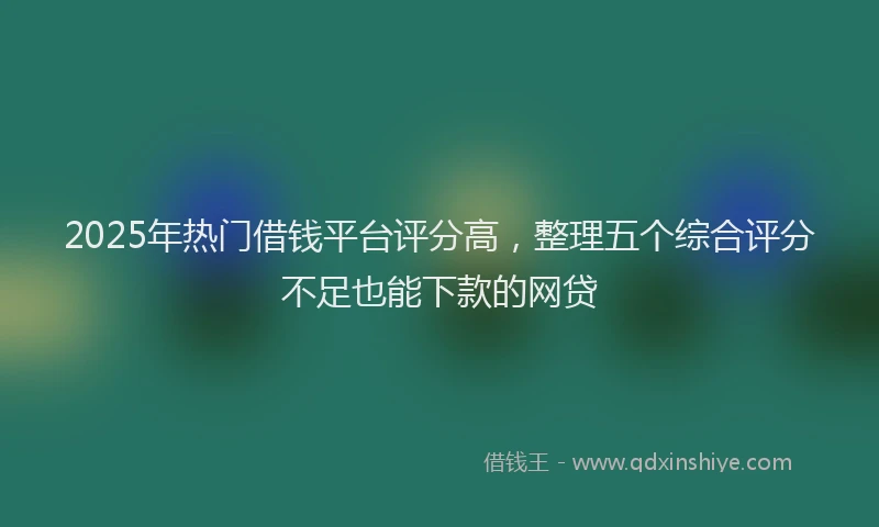 2025年热门借钱平台评分高，整理五个综合评分不足也能下款的网贷