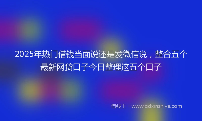 2025年热门借钱当面说还是发微信说，整合五个最新网贷口子今日整理这五个口子