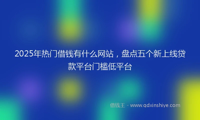 2025年热门借钱有什么网站，盘点五个新上线贷款平台门槛低平台