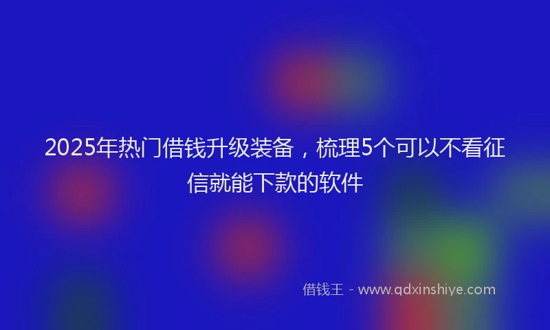 2025年热门借钱升级装备，梳理5个可以不看征信就能下款的软件