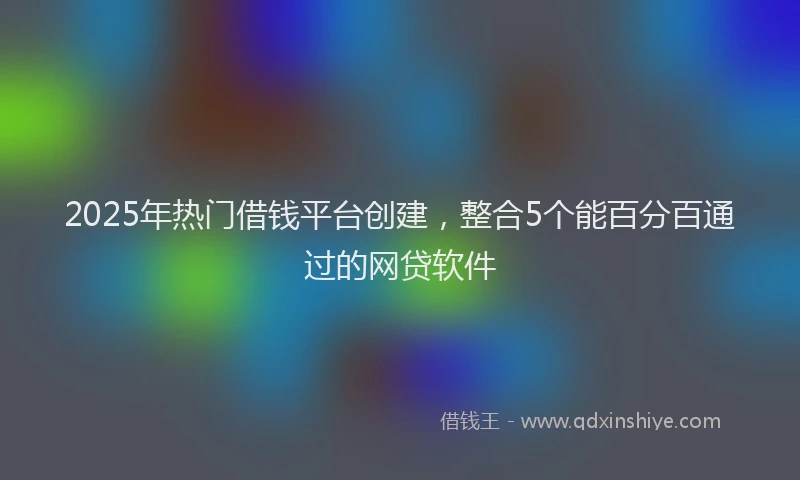 2025年热门借钱平台创建，整合5个能百分百通过的网贷软件