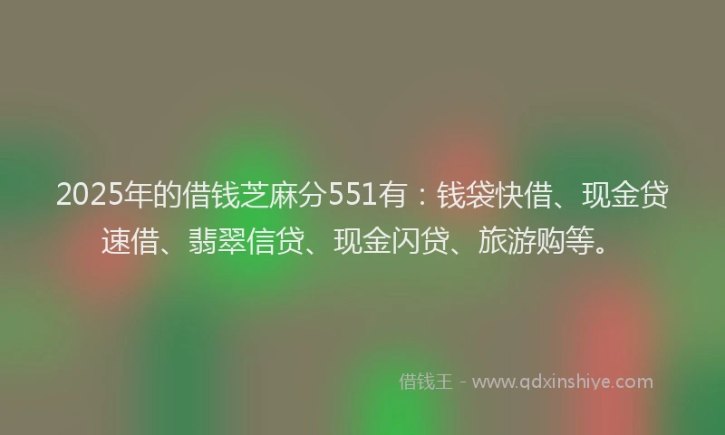 2025年的借钱芝麻分551有：钱袋快借、现金贷速借、翡翠信贷、现金闪贷、旅游购等。