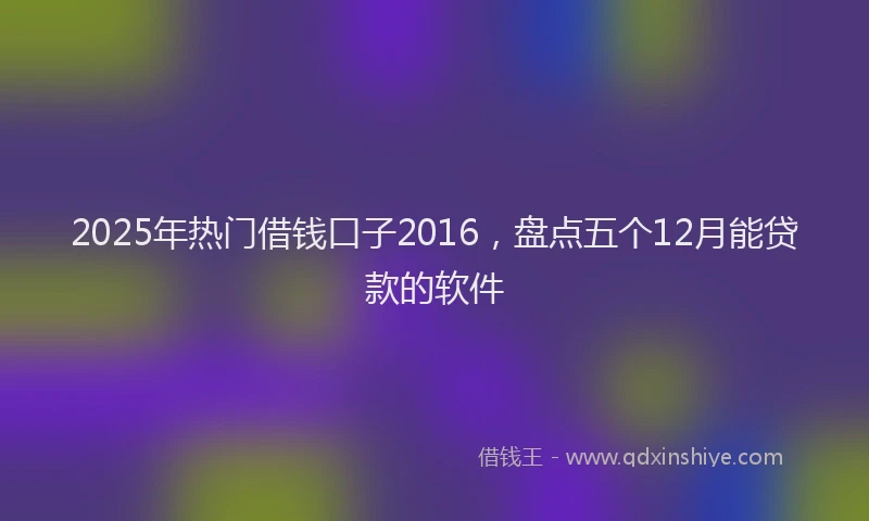 2025年热门借钱口子2016，盘点五个12月能贷款的软件