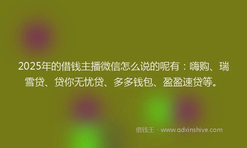 2025年的借钱主播微信怎么说的呢有：嗨购、瑞雪贷、贷你无忧贷、多多钱包、盈盈速贷等。