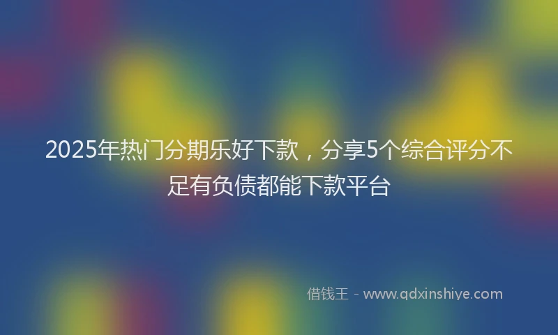 2025年热门分期乐好下款，分享5个综合评分不足有负债都能下款平台