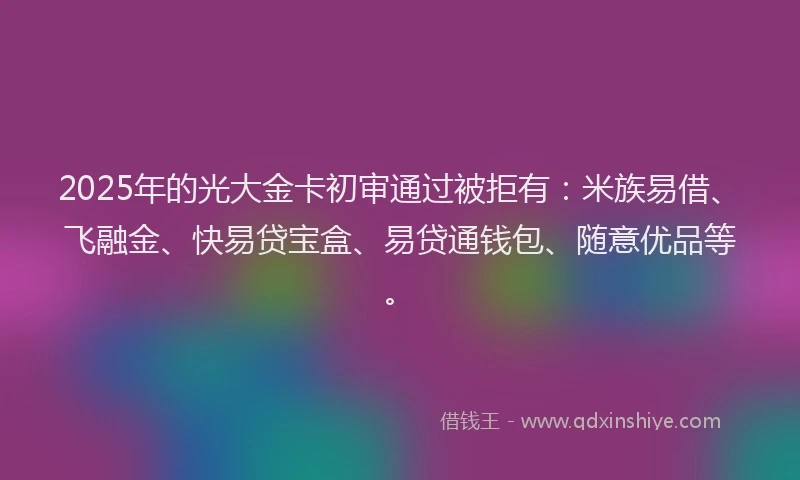 2025年的光大金卡初审通过被拒有：米族易借、飞融金、快易贷宝盒、易贷通钱包、随意优品等。