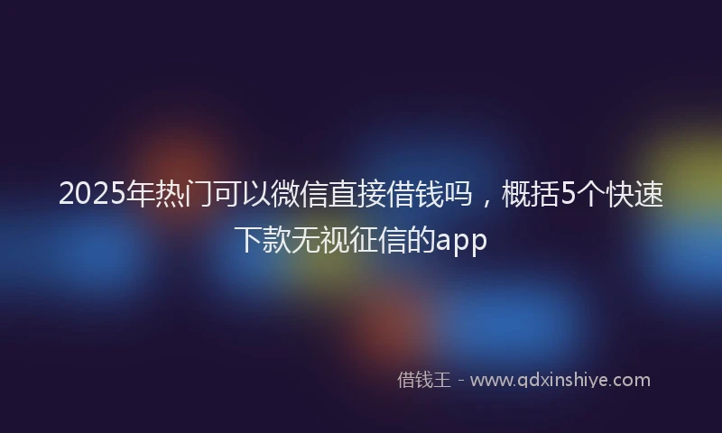 2025年热门可以微信直接借钱吗，概括5个快速下款无视征信的app
