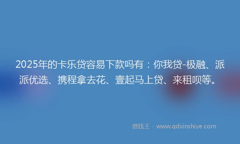 2025年的卡乐贷容易下款吗有：你我贷-极融、派派优选、携程拿去花、壹起马上贷、来租呗等。