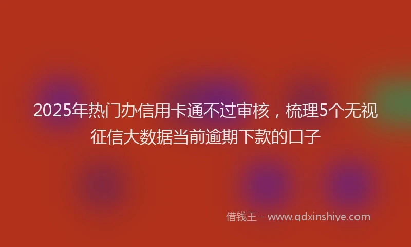 2025年热门办信用卡通不过审核，梳理5个无视征信大数据当前逾期下款的口子