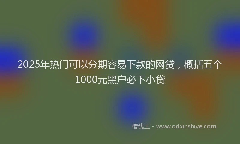 2025年热门可以分期容易下款的网贷，概括五个1000元黑户必下小贷