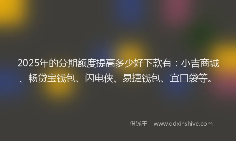 2025年的分期额度提高多少好下款有：小吉商城、畅贷宝钱包、闪电侠、易捷钱包、宜口袋等。