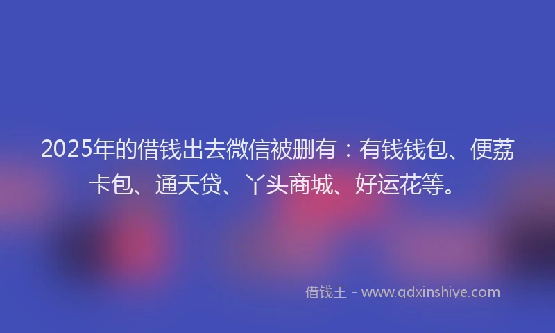 2025年的借钱出去微信被删有：有钱钱包、便荔卡包、通天贷、丫头商城、好运花等。