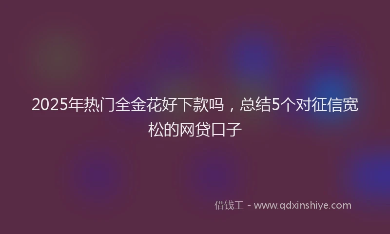2025年热门全金花好下款吗，总结5个对征信宽松的网贷口子