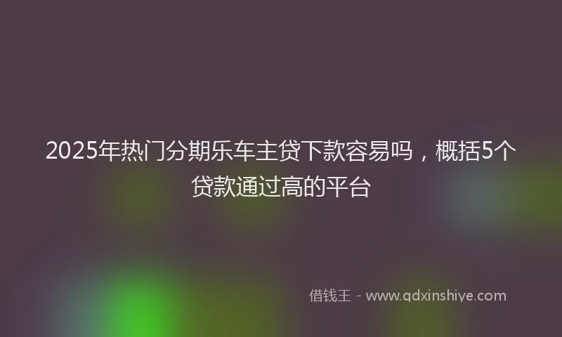 2025年热门分期乐车主贷下款容易吗，概括5个贷款通过高的平台