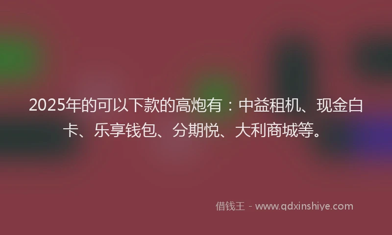 2025年的可以下款的高炮有：中益租机、现金白卡、乐享钱包、分期悦、大利商城等。