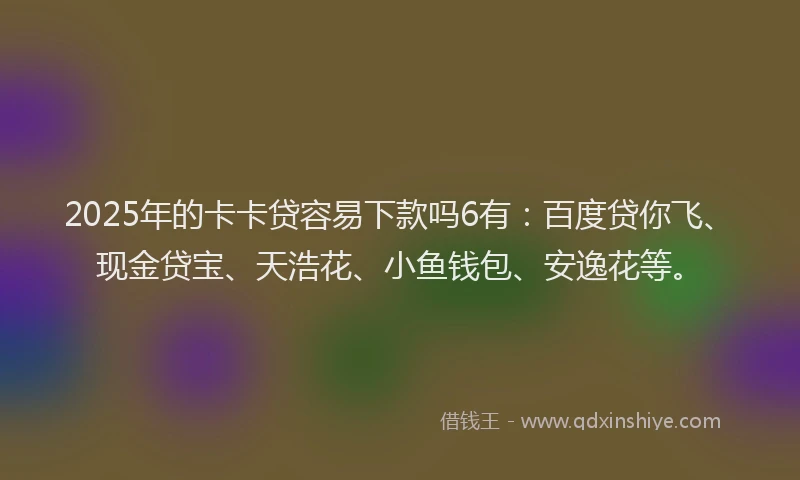 2025年的卡卡贷容易下款吗6有：百度贷你飞、现金贷宝、天浩花、小鱼钱包、安逸花等。