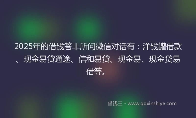 2025年的借钱答非所问微信对话有：洋钱罐借款、现金易贷通途、信和易贷、现金易、现金贷易借等。