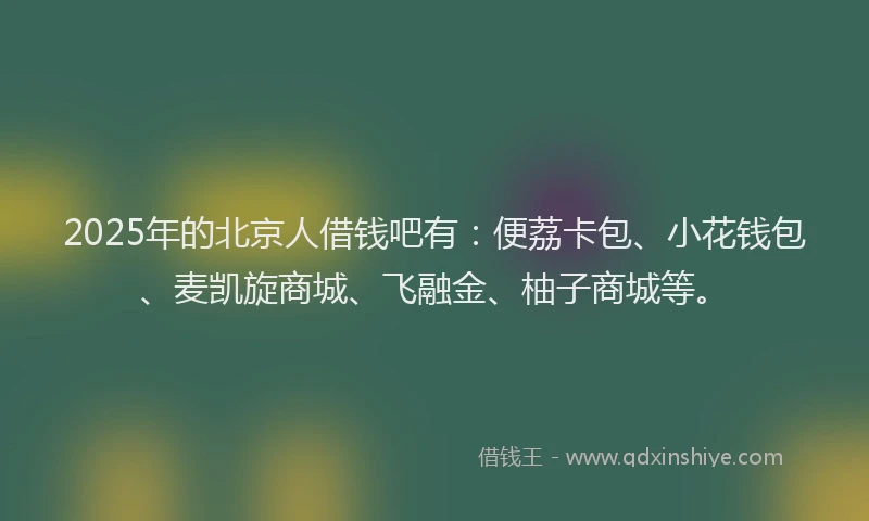 2025年的北京人借钱吧有：便荔卡包、小花钱包、麦凯旋商城、飞融金、柚子商城等。