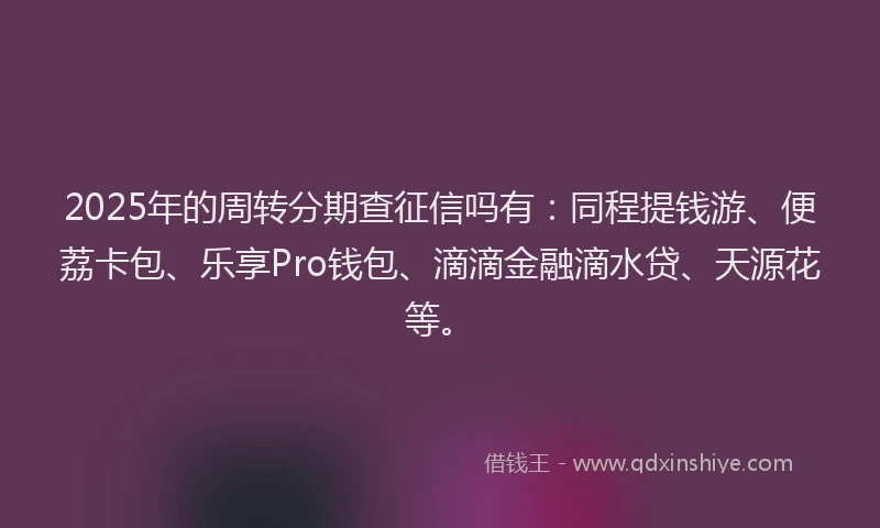 2025年的周转分期查征信吗有：同程提钱游、便荔卡包、乐享Pro钱包、滴滴金融滴水贷、天源花等。