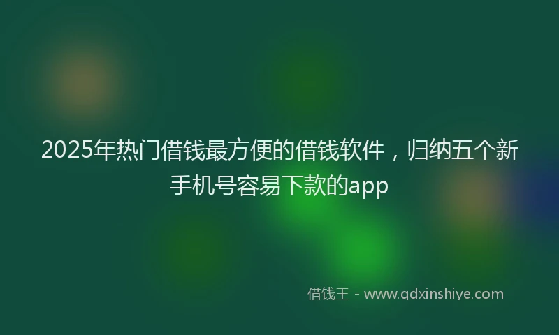 2025年热门借钱最方便的借钱软件，归纳五个新手机号容易下款的app