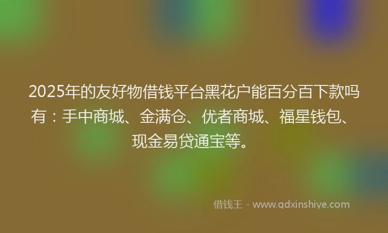 2025年的友好物借钱平台黑花户能百分百下款吗有：手中商城、金满仓、优者商城、福星钱包、现金易贷通宝等。