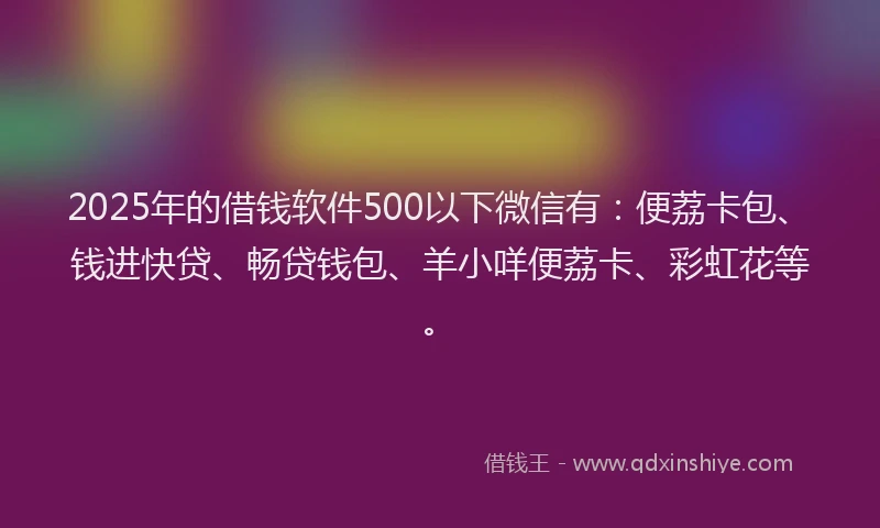 2025年的借钱软件500以下微信有：便荔卡包、钱进快贷、畅贷钱包、羊小咩便荔卡、彩虹花等。