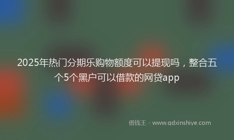 2025年热门分期乐购物额度可以提现吗，整合五个5个黑户可以借款的网贷app