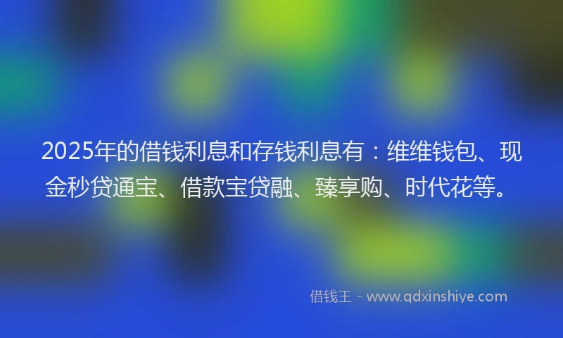 2025年的借钱利息和存钱利息有：维维钱包、现金秒贷通宝、借款宝贷融、臻享购、时代花等。