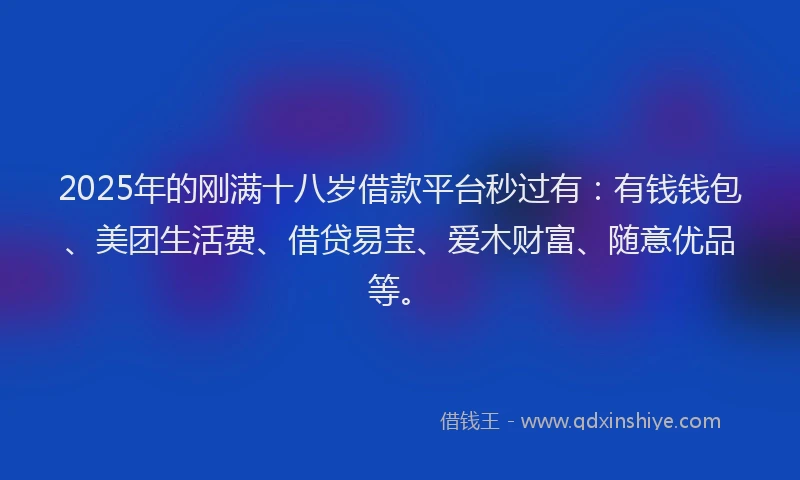 2025年的刚满十八岁借款平台秒过有：有钱钱包、美团生活费、借贷易宝、爱木财富、随意优品等。