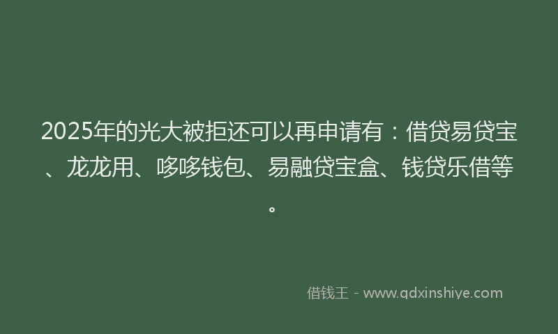2025年的光大被拒还可以再申请有：借贷易贷宝、龙龙用、哆哆钱包、易融贷宝盒、钱贷乐借等。