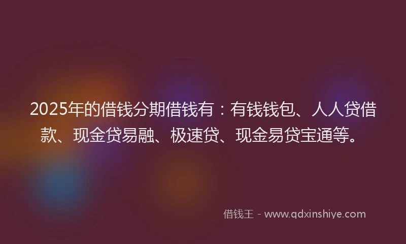 2025年的借钱分期借钱有：有钱钱包、人人贷借款、现金贷易融、极速贷、现金易贷宝通等。