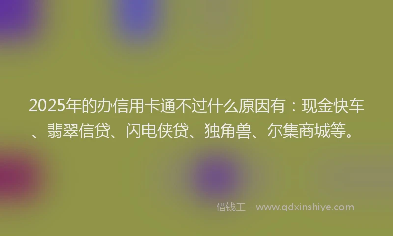 2025年的办信用卡通不过什么原因有：现金快车、翡翠信贷、闪电侠贷、独角兽、尔集商城等。