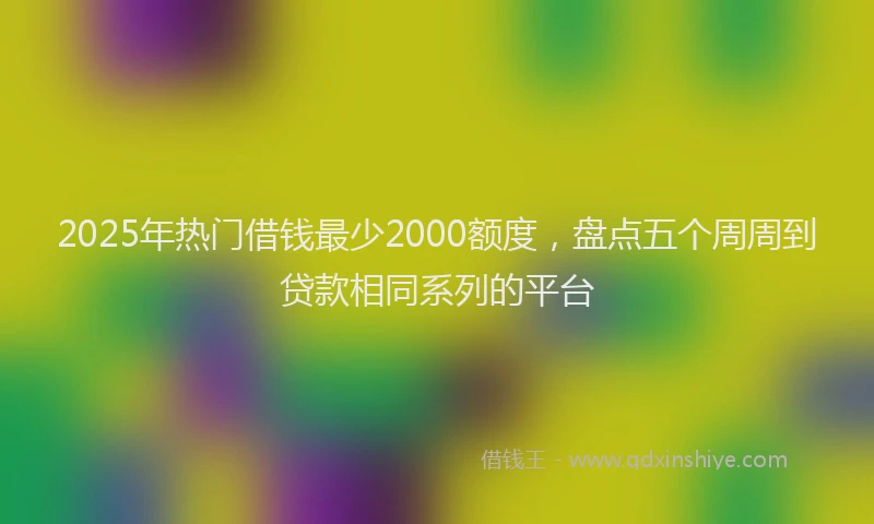 2025年热门借钱最少2000额度，盘点五个周周到贷款相同系列的平台