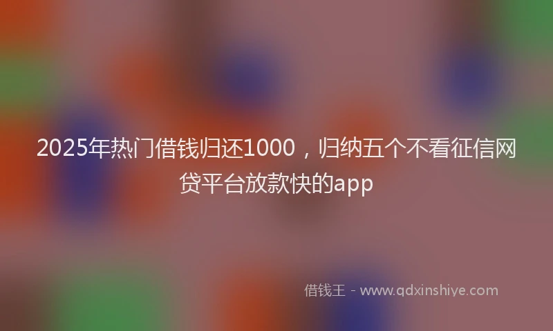 2025年热门借钱归还1000，归纳五个不看征信网贷平台放款快的app