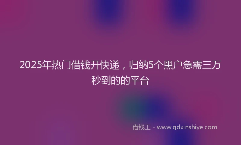 2025年热门借钱开快递，归纳5个黑户急需三万秒到的的平台