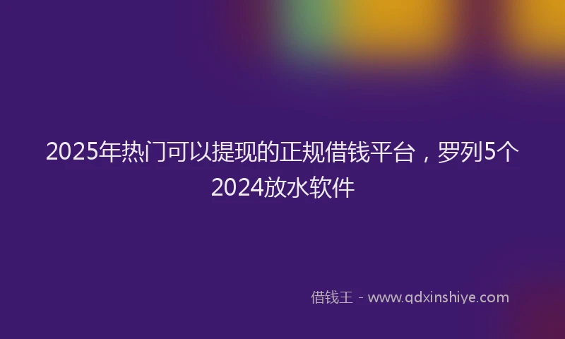 2025年热门可以提现的正规借钱平台，罗列5个2024放水软件
