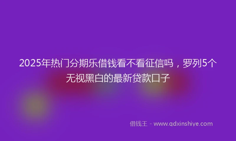 2025年热门分期乐借钱看不看征信吗，罗列5个无视黑白的最新贷款口子