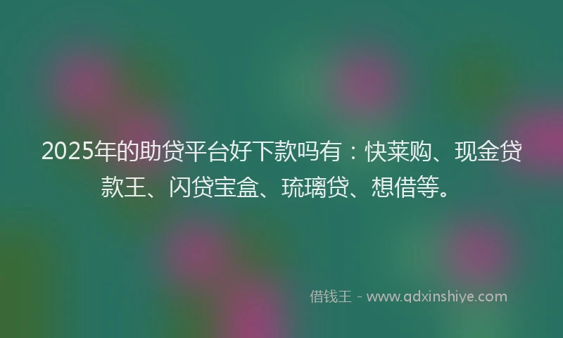 2025年的助贷平台好下款吗有：快莱购、现金贷款王、闪贷宝盒、琉璃贷、想借等。
