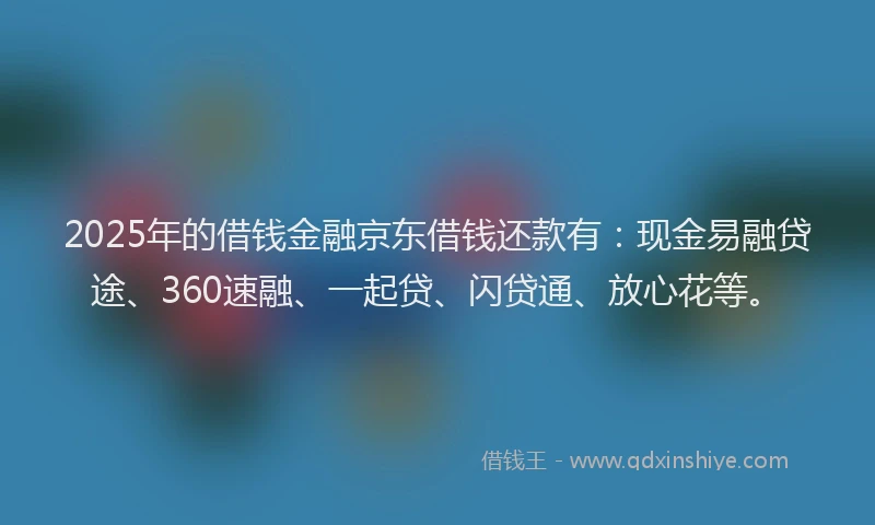 2025年的借钱金融京东借钱还款有：现金易融贷途、360速融、一起贷、闪贷通、放心花等。