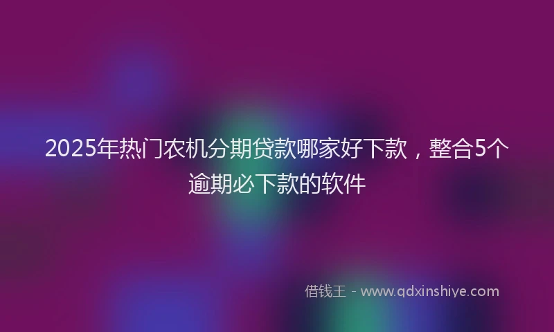 2025年热门农机分期贷款哪家好下款，整合5个逾期必下款的软件