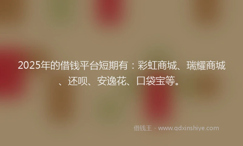 2025年的借钱平台短期有：彩虹商城、瑞耀商城、还呗、安逸花、口袋宝等。