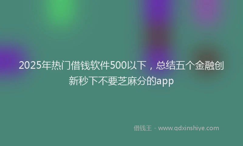 2025年热门借钱软件500以下，总结五个金融创新秒下不要芝麻分的app
