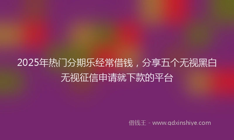 2025年热门分期乐经常借钱，分享五个无视黑白无视征信申请就下款的平台