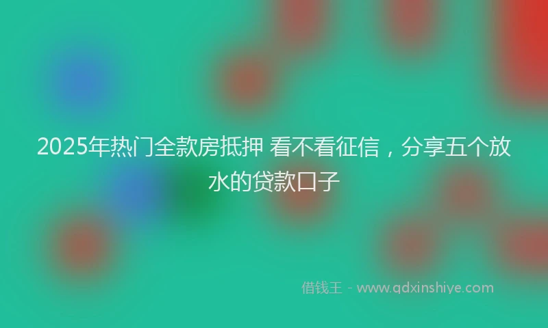 2025年热门全款房抵押 看不看征信，分享五个放水的贷款口子