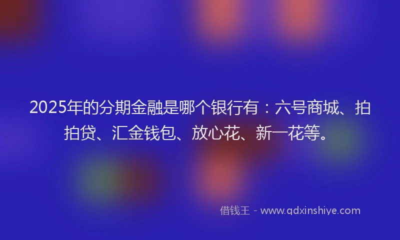 2025年的分期金融是哪个银行有：六号商城、拍拍贷、汇金钱包、放心花、新一花等。